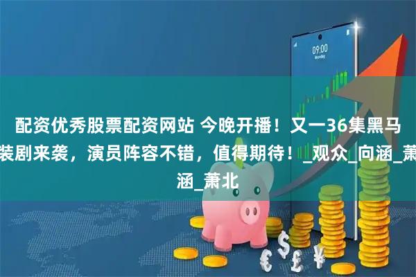 配资优秀股票配资网站 今晚开播！又一36集黑马古装剧来袭，演员阵容不错，值得期待！_观众_向涵_萧北