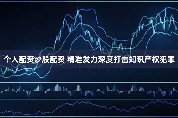 个人配资炒股配资 精准发力深度打击知识产权犯罪