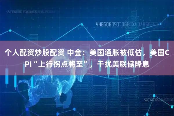 个人配资炒股配资 中金：美国通胀被低估，美国CPI“上行拐点将至”，干扰美联储降息