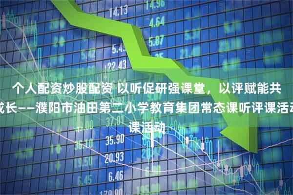 个人配资炒股配资 以听促研强课堂，以评赋能共成长——濮阳市油田第二小学教育集团常态课听评课活动