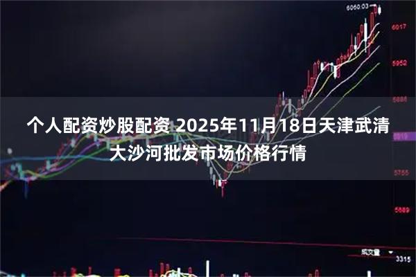 个人配资炒股配资 2025年11月18日天津武清大沙河批发市场价格行情
