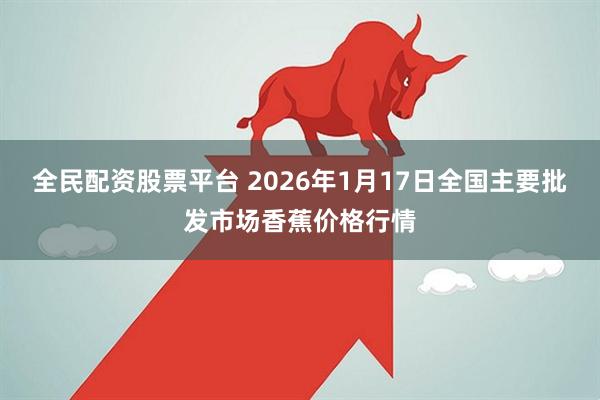 全民配资股票平台 2026年1月17日全国主要批发市场香蕉价格行情