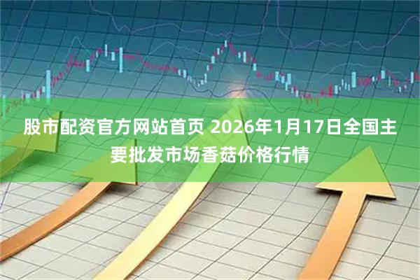 股市配资官方网站首页 2026年1月17日全国主要批发市场香菇价格行情